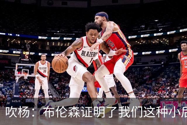 吹杨：布伦森证明了我们这种小后卫能带队夺冠 但必须有合适球队