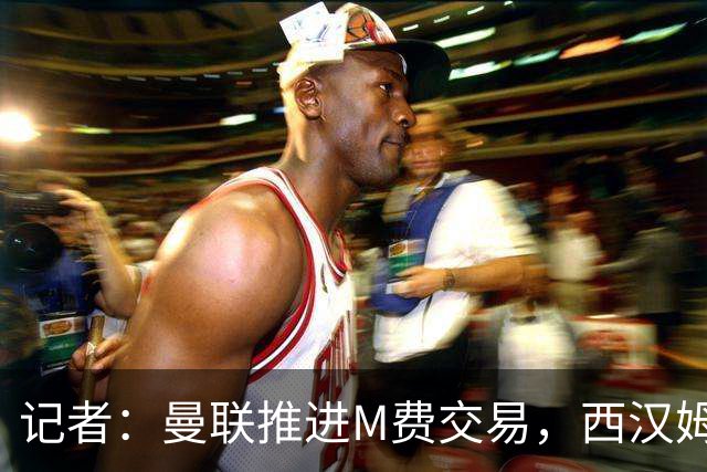记者：曼联推进M费交易，西汉姆联要价8000万-8500万镑
